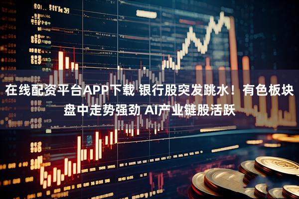 在线配资平台APP下载 银行股突发跳水！有色板块盘中走势强劲 AI产业链股活跃