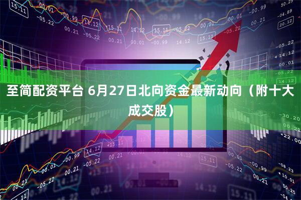 至简配资平台 6月27日北向资金最新动向（附十大成交股）