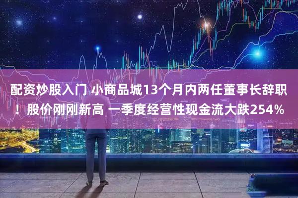 配资炒股入门 小商品城13个月内两任董事长辞职！股价刚刚新高 一季度经营性现金流大跌254%