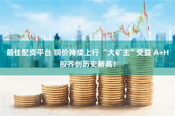 最佳配资平台 铜价持续上行 “大矿主”受益 A+H股齐创历史新高！