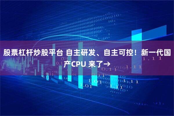 股票杠杆炒股平台 自主研发、自主可控！新一代国产CPU 来了→