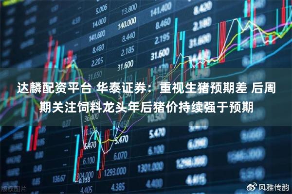 达麟配资平台 华泰证券：重视生猪预期差 后周期关注饲料龙头年后猪价持续强于预期