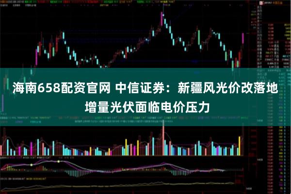 海南658配资官网 中信证券：新疆风光价改落地 增量光伏面临电价压力