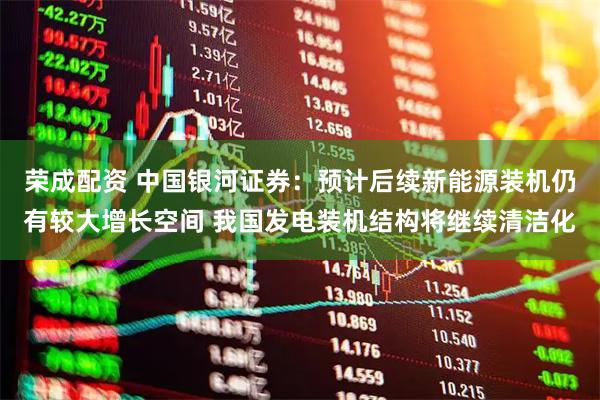 荣成配资 中国银河证券：预计后续新能源装机仍有较大增长空间 我国发电装机结构将继续清洁化