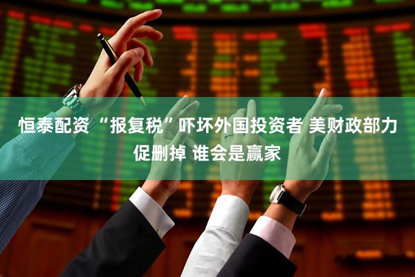恒泰配资 “报复税”吓坏外国投资者 美财政部力促删掉 谁会是赢家
