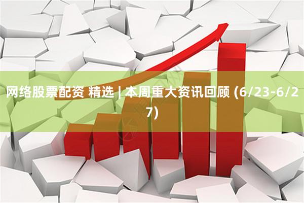 网络股票配资 精选 | 本周重大资讯回顾 (6/23-6/27)