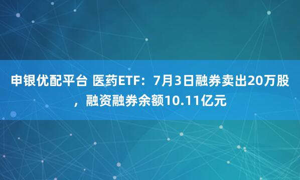 申银优配平台 医药ETF：7月3日融券卖出20万股，融资融券余额10.11亿元