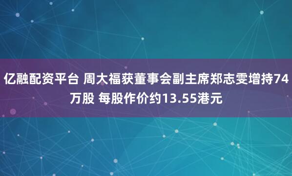 亿融配资平台 周大福获董事会副主席郑志雯增持74万股 每股作价约13.55港元