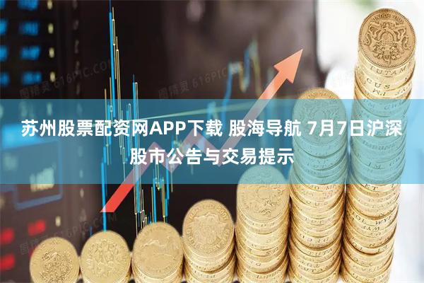 苏州股票配资网APP下载 股海导航 7月7日沪深股市公告与交易提示