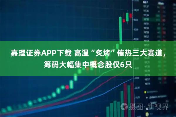 嘉理证券APP下载 高温“炙烤”催热三大赛道，筹码大幅集中概念股仅6只