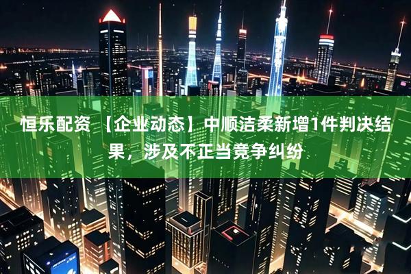 恒乐配资 【企业动态】中顺洁柔新增1件判决结果，涉及不正当竞争纠纷