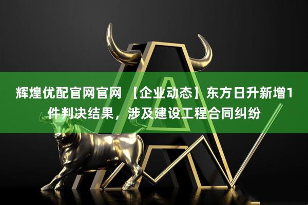 辉煌优配官网官网 【企业动态】东方日升新增1件判决结果，涉及建设工程合同纠纷