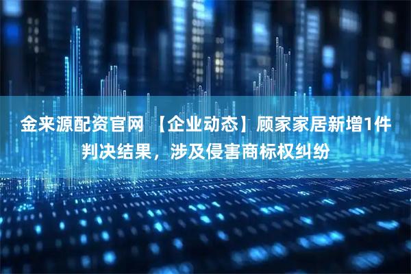 金来源配资官网 【企业动态】顾家家居新增1件判决结果，涉及侵害商标权纠纷