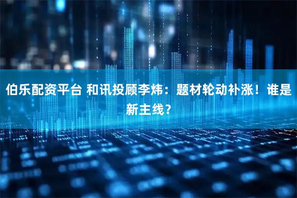 伯乐配资平台 和讯投顾李炜：题材轮动补涨！谁是新主线？