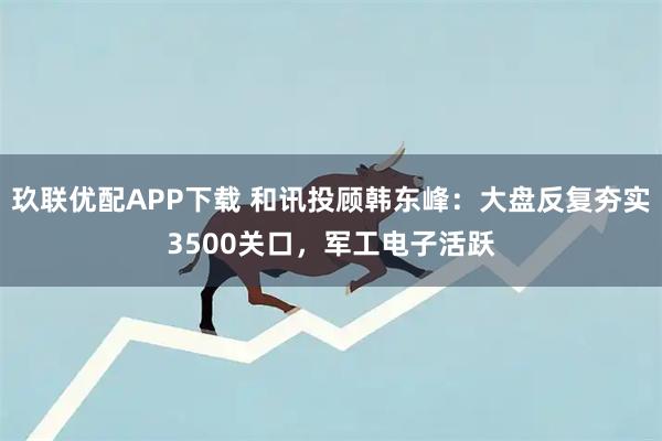 玖联优配APP下载 和讯投顾韩东峰：大盘反复夯实3500关口，军工电子活跃