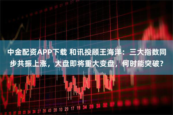 中金配资APP下载 和讯投顾王海洋：三大指数同步共振上涨，大盘即将重大变盘，何时能突破？