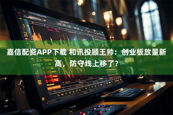 嘉信配资APP下载 和讯投顾王帅：创业板放量新高，防守线上移了？