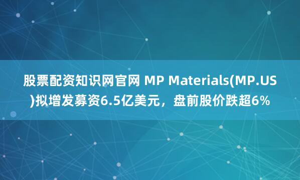 股票配资知识网官网 MP Materials(MP.US)拟增发募资6.5亿美元，盘前股价跌超6%