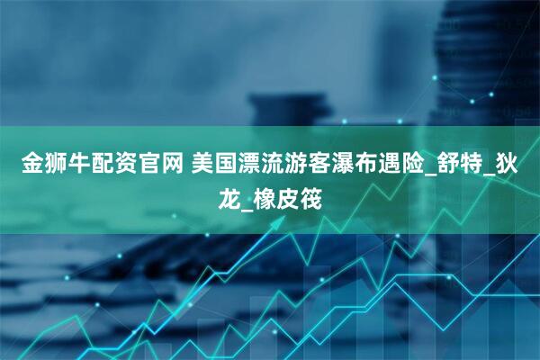 金狮牛配资官网 美国漂流游客瀑布遇险_舒特_狄龙_橡皮筏