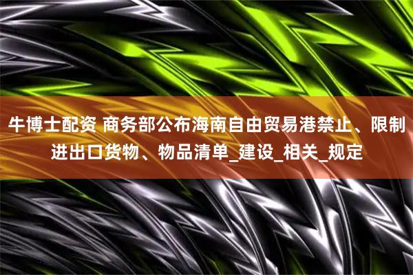 牛博士配资 商务部公布海南自由贸易港禁止、限制进出口货物、物品清单_建设_相关_规定
