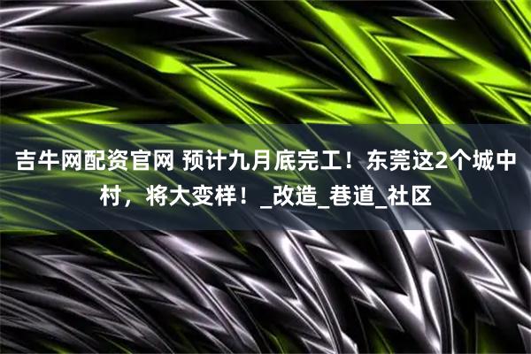 吉牛网配资官网 预计九月底完工！东莞这2个城中村，将大变样！_改造_巷道_社区