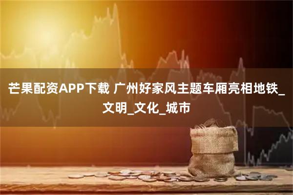 芒果配资APP下载 广州好家风主题车厢亮相地铁_文明_文化_城市