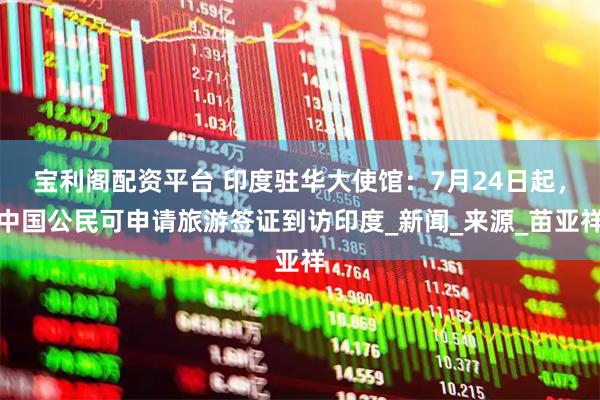 宝利阁配资平台 印度驻华大使馆：7月24日起，中国公民可申请旅游签证到访印度_新闻_来源_苗亚祥