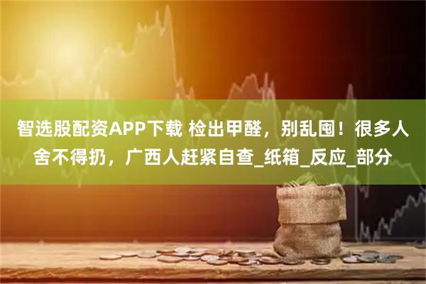 智选股配资APP下载 检出甲醛，别乱囤！很多人舍不得扔，广西人赶紧自查_纸箱_反应_部分