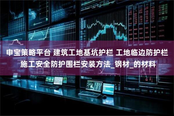 申宝策略平台 建筑工地基坑护栏 工地临边防护栏 施工安全防护围栏安装方法_钢材_的材料