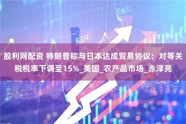 股利网配资 特朗普称与日本达成贸易协议：对等关税税率下调至15%_美国_农产品市场_赤泽亮