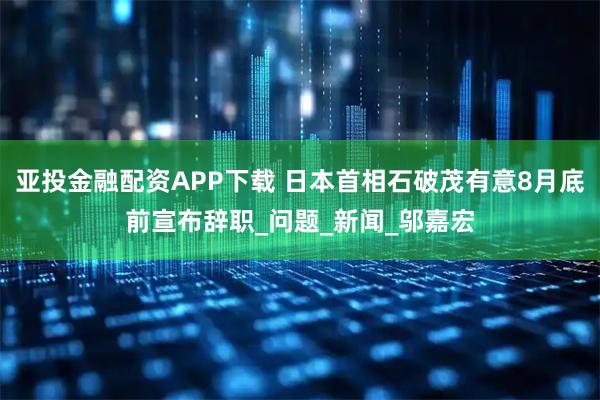 亚投金融配资APP下载 日本首相石破茂有意8月底前宣布辞职_问题_新闻_邬嘉宏