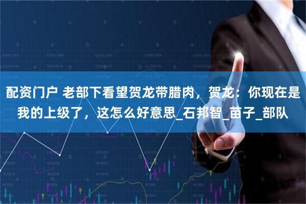 配资门户 老部下看望贺龙带腊肉，贺龙：你现在是我的上级了，这怎么好意思_石邦智_苗子_部队