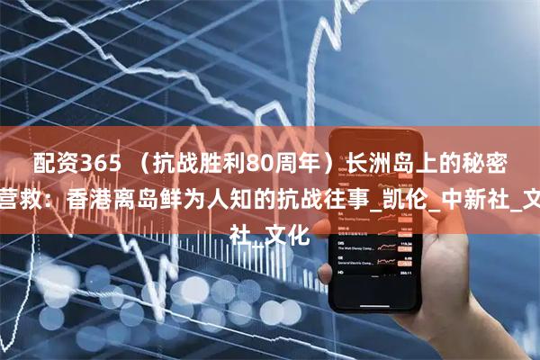 配资365 （抗战胜利80周年）长洲岛上的秘密大营救：香港离岛鲜为人知的抗战往事_凯伦_中新社_文化