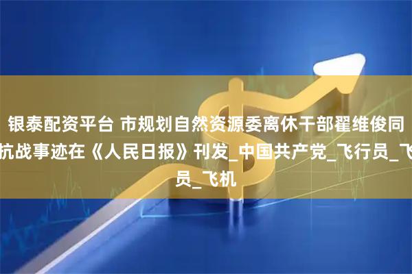 银泰配资平台 市规划自然资源委离休干部翟维俊同志抗战事迹在《人民日报》刊发_中国共产党_飞行员_飞机