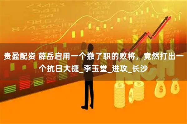 贵盈配资 薛岳启用一个撤了职的败将，竟然打出一个抗日大捷_李玉堂_进攻_长沙