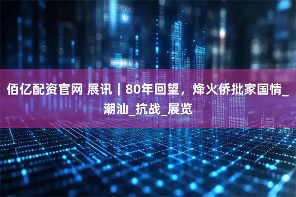 佰亿配资官网 展讯｜80年回望，烽火侨批家国情_潮汕_抗战_展览