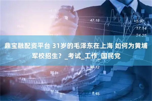 鼎宝融配资平台 31岁的毛泽东在上海 如何为黄埔军校招生？_考试_工作_国民党