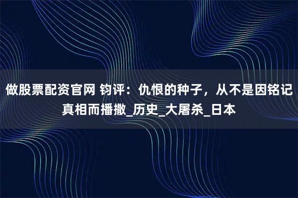 做股票配资官网 钧评：仇恨的种子，从不是因铭记真相而播撒_历史_大屠杀_日本
