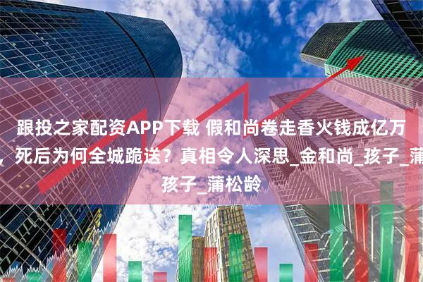 跟投之家配资APP下载 假和尚卷走香火钱成亿万富豪，死后为何全城跪送？真相令人深思_金和尚_孩子_蒲松龄
