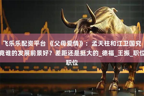 飞乐乐配资平台 《父母爱情》：孟天柱和江卫国究竟谁的发展前景好？差距还是挺大的_德福_王振_职位
