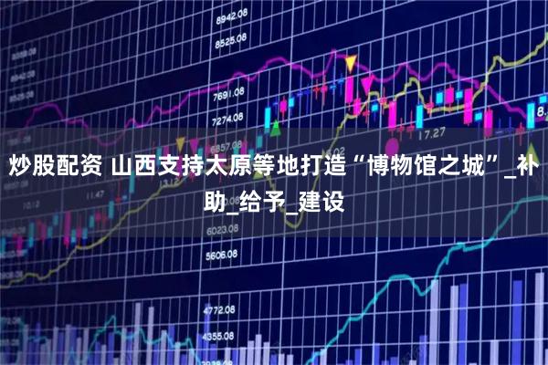 炒股配资 山西支持太原等地打造“博物馆之城”_补助_给予_建设