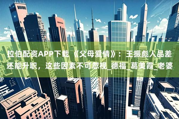 拉伯配资APP下载 《父母爱情》：王振彪人品差还能升职，这些因素不可忽视_德福_葛美霞_老婆