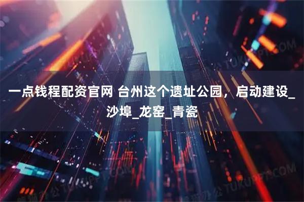 一点钱程配资官网 台州这个遗址公园，启动建设_沙埠_龙窑_青瓷