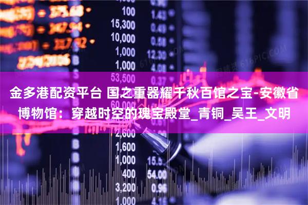 金多港配资平台 国之重器耀千秋百馆之宝-安徽省博物馆：穿越时空的瑰宝殿堂_青铜_吴王_文明