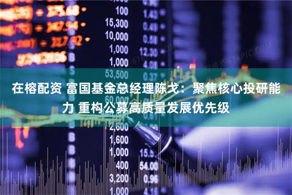 在榕配资 富国基金总经理陈戈：聚焦核心投研能力 重构公募高质量发展优先级