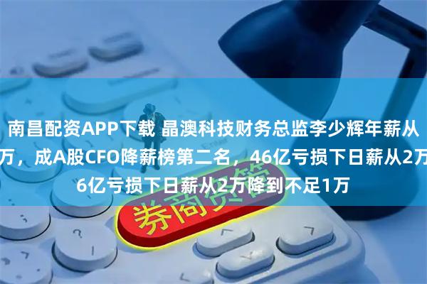 南昌配资APP下载 晶澳科技财务总监李少辉年薪从545万到238万，成A股CFO降薪榜第二名，46亿亏损下日薪从2万降到不足1万