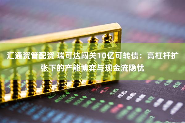 汇通资管配资 瑞可达闯关10亿可转债：高杠杆扩张下的产能博弈与现金流隐忧