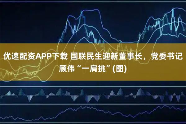 优速配资APP下载 国联民生迎新董事长，党委书记顾伟“一肩挑”(图)
