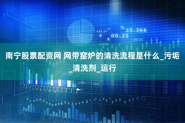 南宁股票配资网 网带窑炉的清洗流程是什么_污垢_清洗剂_运行