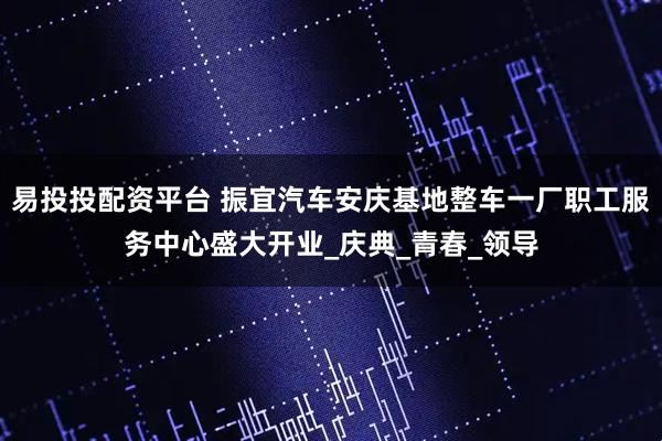 易投投配资平台 振宜汽车安庆基地整车一厂职工服务中心盛大开业_庆典_青春_领导